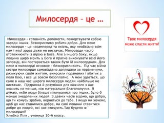 Милосердя – це …
Милосердя - готовність допомогти, пожертвувати собою
заради інших, безкорисливо робити добро. Для мене
милосердя - це насамперед та якість, яку необхідно всім
нам і якої зараз дуже не вистачає. Милосердя часто
ототожнюють із вірою в Бога. Але з іншого боку, якщо
людина щиро вірить у Бога й прагне виконувати всієї його
заповіді, він постарається також бути їй милосердним. Для
мене в милосерді основне - безкорисливість. Під час війни
сестри милосердя самовіддано доглядали за пораненими,
ризикуючи своїм життям, виносили поранених і вбитих з
поля бою, і все це зовсім безоплатно. А мені здається, що
саме в наш час щирого милосердя людям найбільше не
вистачає. Підтримка й розуміння для кожного з нас
значить не менше, ніж матеріальне благополуччя. Я
думаю, якби люди більше піклувалися про інших, було б
менше знедолених людей. З давніх часів відомо, що добро,
що ти комусь зробив, вернеться до тебе. І якщо ми хочемо,
щоб до нас ставилися добре, ми самі повинні ставитися
добре до людей, які нас оточують.Так будемо ж
милосердні!
Хлюбко Ліля , учениця 10-А класу.
 