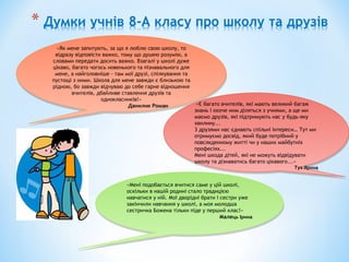 «Як мене запитують, за що я люблю свою школу, то
відразу відповісти важко, тому що душею розумію, а
словами передати досить важко. Взагалі у школі дуже
цікаво, багато чогось новенького та пізнавального для
мене, а найголовніше - там мої друзі, спілкування та
пустощі з ними. Школа для мене завжди є близькою та
рідною, бо завжди відчуваю до себе гарне відношення
вчителів, дбайливе ставлення друзів та
однокласників!»
Данилик Роман
«Як мене запитують, за що я люблю свою школу, то
відразу відповісти важко, тому що душею розумію, а
словами передати досить важко. Взагалі у школі дуже
цікаво, багато чогось новенького та пізнавального для
мене, а найголовніше - там мої друзі, спілкування та
пустощі з ними. Школа для мене завжди є близькою та
рідною, бо завжди відчуваю до себе гарне відношення
вчителів, дбайливе ставлення друзів та
однокласників!»
Данилик Роман «Є багато вчителів, які мають великий багаж
знань і охоче ним діляться з учнями, а ще ми
маємо друзів, які підтримують нас у будь-яку
хвилину...
3 друзями нас єднають спільні інтереси… Тут ми
отримуємо досвід, який буде потрібний у
повсякденному житті чи у наших майбутніх
професіях...
Мені шкода дітей, які не можуть відвідувати
школу та дізнаватись багато цікавого...»
Туз Ярина
«Є багато вчителів, які мають великий багаж
знань і охоче ним діляться з учнями, а ще ми
маємо друзів, які підтримують нас у будь-яку
хвилину...
3 друзями нас єднають спільні інтереси… Тут ми
отримуємо досвід, який буде потрібний у
повсякденному житті чи у наших майбутніх
професіях...
Мені шкода дітей, які не можуть відвідувати
школу та дізнаватись багато цікавого...»
Туз Ярина
«Мені подобається вчитися саме у цій школі,
оскільки в нашій родині стало традицією
навчатися у ній. Мої дворідні брати і сестри уже
закінчили навчання у школі, а моя молодша
сестричка Божена тільки піде у перший клас!»
Малець Ірина
«Мені подобається вчитися саме у цій школі,
оскільки в нашій родині стало традицією
навчатися у ній. Мої дворідні брати і сестри уже
закінчили навчання у школі, а моя молодша
сестричка Божена тільки піде у перший клас!»
Малець Ірина
 