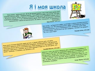 Наша школа - школа для всіх. Це як дім великої родини, яка в гурті легко долає різні
труднощі. Вчитися добру - завдання нелегке. Тому робити це треба з дитинства, так само,
як вчитися ходити, читати, кататися на ковзанах. У моїй школі здобувають знання і діти з
особливими потребами. У них з'явилося багато друзів. Вони ходять на навчання з великим
зацікавленням і зовсім не комплексують, бо знають: їх розуміють, їм допоможуть і
підтримають.
Знак Олена, 6-Б клас
Наша школа - школа для всіх. Це як дім великої родини, яка в гурті легко долає різні
труднощі. Вчитися добру - завдання нелегке. Тому робити це треба з дитинства, так само,
як вчитися ходити, читати, кататися на ковзанах. У моїй школі здобувають знання і діти з
особливими потребами. У них з'явилося багато друзів. Вони ходять на навчання з великим
зацікавленням і зовсім не комплексують, бо знають: їх розуміють, їм допоможуть і
підтримають.
Знак Олена, 6-Б клас
Наша школа гостинно відкриває двері для всіх. У Львові небагато шкіл, які дають
можливість навчатись дітям із особливими потребами. Це благодійність, яка допомагає
таким дітям бачити життя із позитивного боку. Вони почуваються у нас комфортно. Іноді
досягають таких висот у навчанні, що їм може позаздрити будь-хто. На мою думку, моя
школа - особлива. I я пишаюсь, що навчаюсь у ній. Салабай Василь, 6-Б клас
Наша школа гостинно відкриває двері для всіх. У Львові небагато шкіл, які дають
можливість навчатись дітям із особливими потребами. Це благодійність, яка допомагає
таким дітям бачити життя із позитивного боку. Вони почуваються у нас комфортно. Іноді
досягають таких висот у навчанні, що їм може позаздрити будь-хто. На мою думку, моя
школа - особлива. I я пишаюсь, що навчаюсь у ній. Салабай Василь, 6-Б клас
Моя школа - це будиночок добра і милосердя, в якому розуміючі вчителі і
дружелюбні учні. Без взаєморозуміння, добра і милосердя цей будиночок
міг би розвалитись, але ми підтримуємо його, вкладаємо кожен свою
цеглинку любові. Школа вчить нас бути щедрими, чесними і не кривдити
тих, хто з нами поруч. Рижова Аліна, 6-Б клас
Моя школа - це будиночок добра і милосердя, в якому розуміючі вчителі і
дружелюбні учні. Без взаєморозуміння, добра і милосердя цей будиночок
міг би розвалитись, але ми підтримуємо його, вкладаємо кожен свою
цеглинку любові. Школа вчить нас бути щедрими, чесними і не кривдити
тих, хто з нами поруч. Рижова Аліна, 6-Б клас
Небагато є шкіл, де можуть навчатись діги з особливими потребами. Я
вчуся саме в такій школі, де здобувають знання діти зі зниженим слухом.
На мою думку, це діти, які також можуть багато досягти у житті, їм
потрібна тільки впевненість, що вони можуть, I розуміння з боку тих, хто
поруч. Адже вони - як усі. Коли Бог чогось позбавляє, то натомість щось
дає. Не дивно, що багато відомих людей (модельєрів, художників) - з
особливими потребами. Солук Ярина, 6-Б клас
Небагато є шкіл, де можуть навчатись діги з особливими потребами. Я
вчуся саме в такій школі, де здобувають знання діти зі зниженим слухом.
На мою думку, це діти, які також можуть багато досягти у житті, їм
потрібна тільки впевненість, що вони можуть, I розуміння з боку тих, хто
поруч. Адже вони - як усі. Коли Бог чогось позбавляє, то натомість щось
дає. Не дивно, що багато відомих людей (модельєрів, художників) - з
особливими потребами. Солук Ярина, 6-Б клас
 