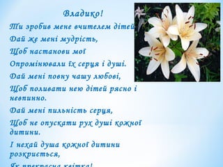 Владико!
Ти зробив мене вчителем дітей.
Дай же мені мудрість,
Щоб настанови мої
Опромінювали їх серця і душі.
Дай мені повну чашу любові,
Щоб поливати нею дітей рясно і
невпинно.
Дай мені пильність серця,
Щоб не опускати рух душі кожної
дитини.
І нехай душа кожної дитини
розкриється,
 