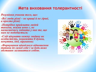 Розуміння учнями того, що:
-Всі люди різні – не кращі й не гірші,
а просто різні;
-Потрібно приймати людей
такими, якими вони є, не
намагаючись змінити у них те, що
нам не подобається;
-Слід цінувати кожну людину як
особистість, поважати її думки,
почуття, ідеї, вірування;
-Формування ціннісного відношення
дитини до самої себе і за будь-яких
обставин залишатися собою.
Мета виховання толерантності
 