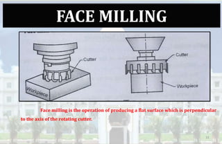 FACE MILLING
Face milling is the operation of producing a flat surface which is perpendicular
to the axis of the rotating cutter.
13
 