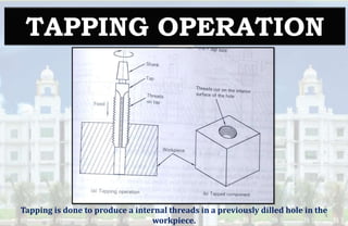 TAPPING OPERATION
Tapping is done to produce a internal threads in a previously dilled hole in the
workpiece.
9
 