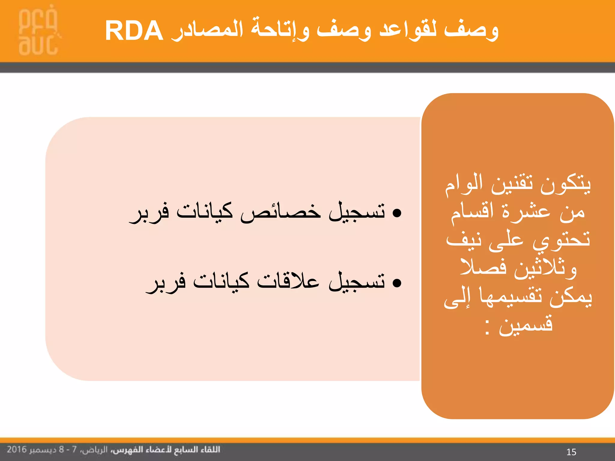 15
•‫فربر‬ ‫كيانات‬ ‫خصائص‬ ‫تسجيل‬
•‫فربر‬ ‫كيانات‬ ‫عالقات‬ ‫تسجيل‬
‫تقنين‬ ‫يتكون‬‫الو‬‫ام‬
‫اقسام‬ ‫عشرة‬ ‫من‬
‫نيف‬ ‫على‬ ‫تحتوي‬
‫فصال‬ ‫وثالثين‬
‫إلى‬ ‫تقسيمها‬ ‫يمكن‬
‫قسمين‬:
‫المصادر‬ ‫وإتاحة‬ ‫وصف‬ ‫لقواعد‬ ‫وصف‬RDA
 