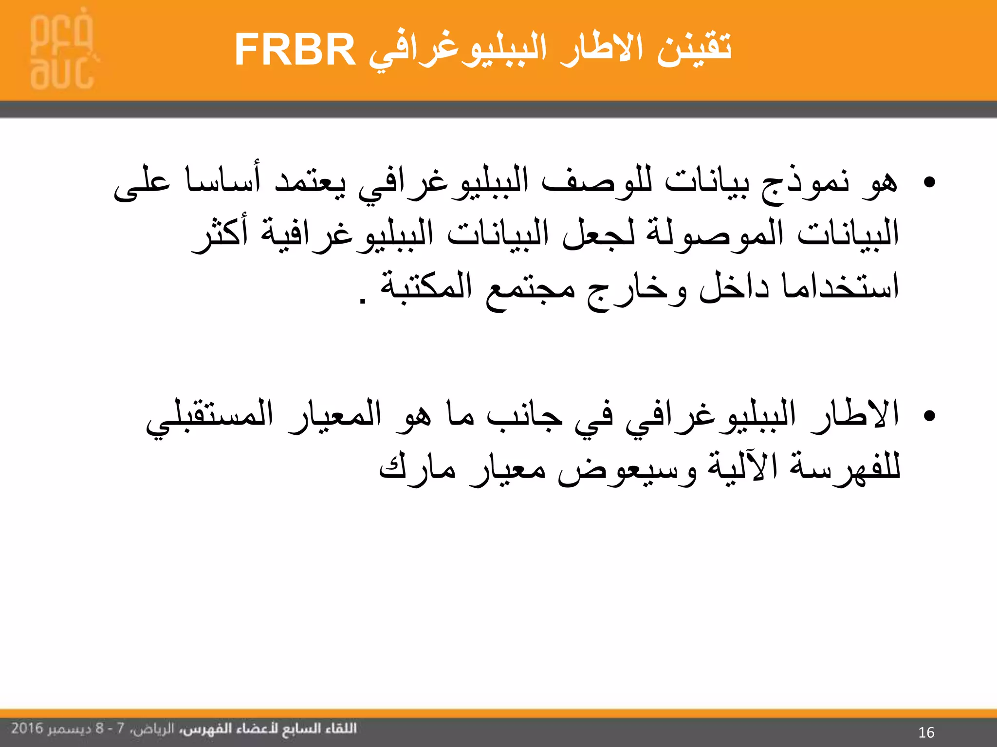 16
•‫أسا‬ ‫يعتمد‬ ‫الببليوغرافي‬ ‫للوصف‬ ‫بيانات‬ ‫نموذج‬ ‫هو‬‫على‬ ‫سا‬
‫الببليوغرافية‬ ‫البيانات‬ ‫لجعل‬ ‫الموصولة‬ ‫البيانات‬‫أكثر‬
‫المكتبة‬ ‫مجتمع‬ ‫وخارج‬ ‫داخل‬ ‫استخداما‬.
•‫المستق‬ ‫المعيار‬ ‫هو‬ ‫ما‬ ‫جانب‬ ‫في‬ ‫الببليوغرافي‬ ‫االطار‬‫بلي‬
‫مارك‬ ‫معيار‬ ‫وسيعوض‬ ‫اآللية‬ ‫للفهرسة‬
‫الببليوغرافي‬ ‫االطار‬ ‫تقينن‬FRBR
 