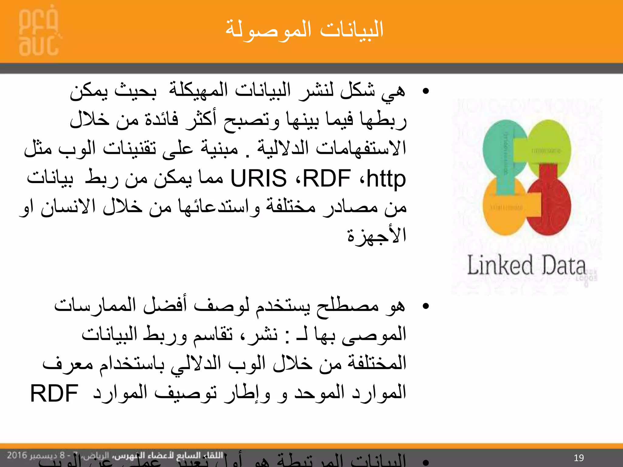 19
‫الموصولة‬ ‫البيانات‬
•‫البيانات‬ ‫لنشر‬ ‫شكل‬ ‫هي‬‫المهيكلة‬‫يمك‬ ‫بحيث‬‫ن‬
‫خال‬ ‫من‬ ‫فائدة‬ ‫أكثر‬ ‫وتصبح‬ ‫بينها‬ ‫فيما‬ ‫ربطها‬‫ل‬
‫الداللية‬ ‫االستفهامات‬.‫على‬ ‫مبنية‬‫تقنينات‬‫ا‬‫مثل‬ ‫لوب‬
http،RDF،URIS‫بيانات‬ ‫ربط‬ ‫من‬ ‫يمكن‬ ‫مما‬
‫ا‬ ‫االنسان‬ ‫خالل‬ ‫من‬ ‫واستدعائها‬ ‫مختلفة‬ ‫مصادر‬ ‫من‬‫و‬
‫األجهزة‬
•‫الممارسات‬ ‫أفضل‬ ‫لوصف‬ ‫يستخدم‬ ‫مصطلح‬ ‫هو‬
‫الموصى‬‫لـ‬ ‫بها‬:‫البيانات‬ ‫وربط‬ ‫تقاسم‬ ،‫نشر‬
‫معر‬ ‫باستخدام‬ ‫الداللي‬ ‫الوب‬ ‫خالل‬ ‫من‬ ‫المختلفة‬‫ف‬
‫الموارد‬ ‫توصيف‬ ‫وإطار‬ ‫و‬ ‫الموحد‬ ‫الموارد‬RDF
 