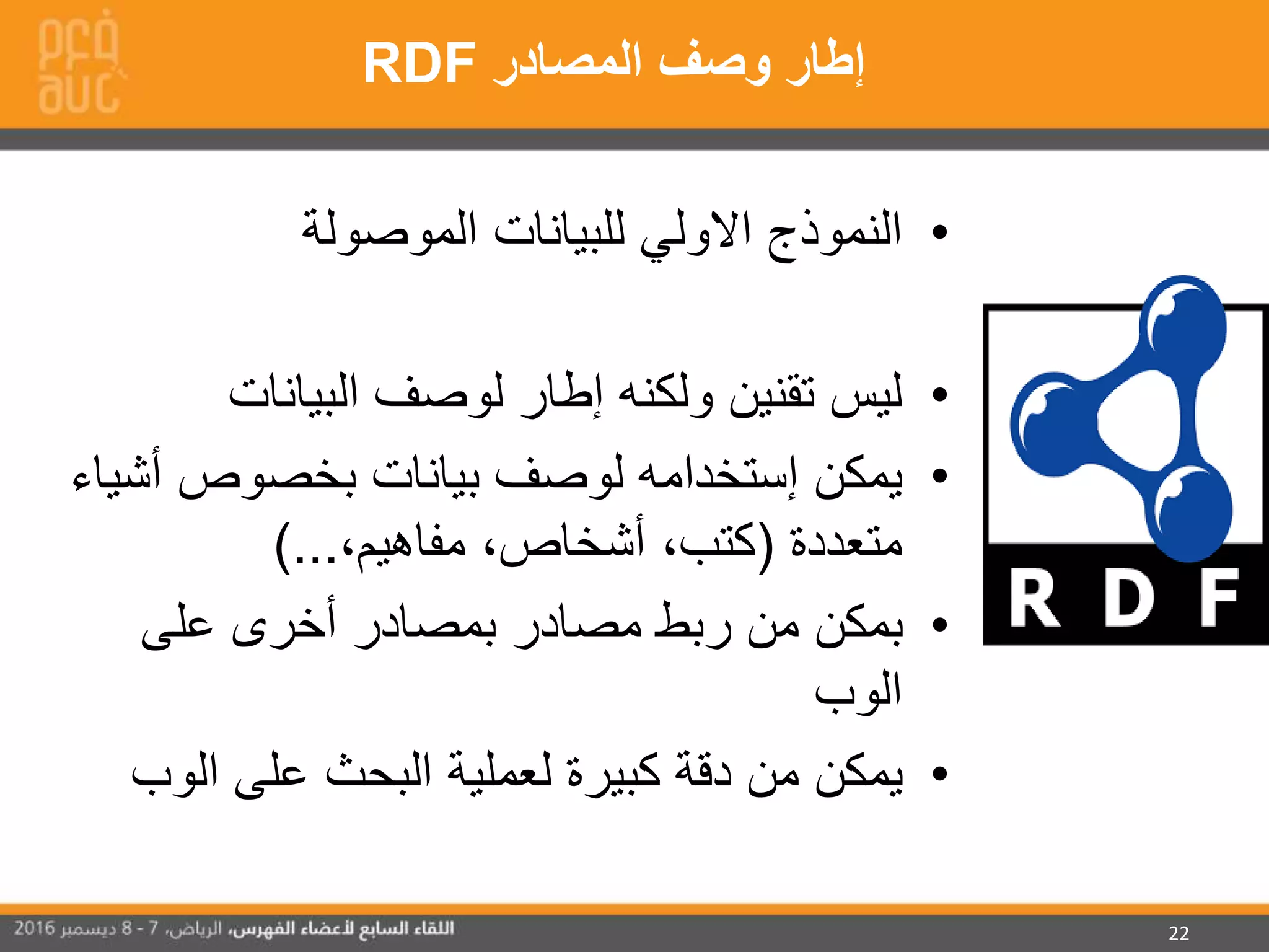 22
•‫الموصولة‬ ‫للبيانات‬ ‫االولي‬ ‫النموذج‬
•‫البيانات‬ ‫لوصف‬ ‫إطار‬ ‫ولكنه‬ ‫تقنين‬ ‫ليس‬
•‫يمكن‬‫إستخدامه‬‫أش‬ ‫بخصوص‬ ‫بيانات‬ ‫لوصف‬‫ياء‬
‫متعددة‬(،‫مفاهيم‬ ،‫أشخاص‬ ،‫كتب‬)...
•‫على‬ ‫أخرى‬ ‫بمصادر‬ ‫مصادر‬ ‫ربط‬ ‫من‬ ‫بمكن‬
‫الوب‬
•‫الوب‬ ‫على‬ ‫البحث‬ ‫لعملية‬ ‫كبيرة‬ ‫دقة‬ ‫من‬ ‫يمكن‬
‫المصادر‬ ‫وصف‬ ‫إطار‬RDF
 