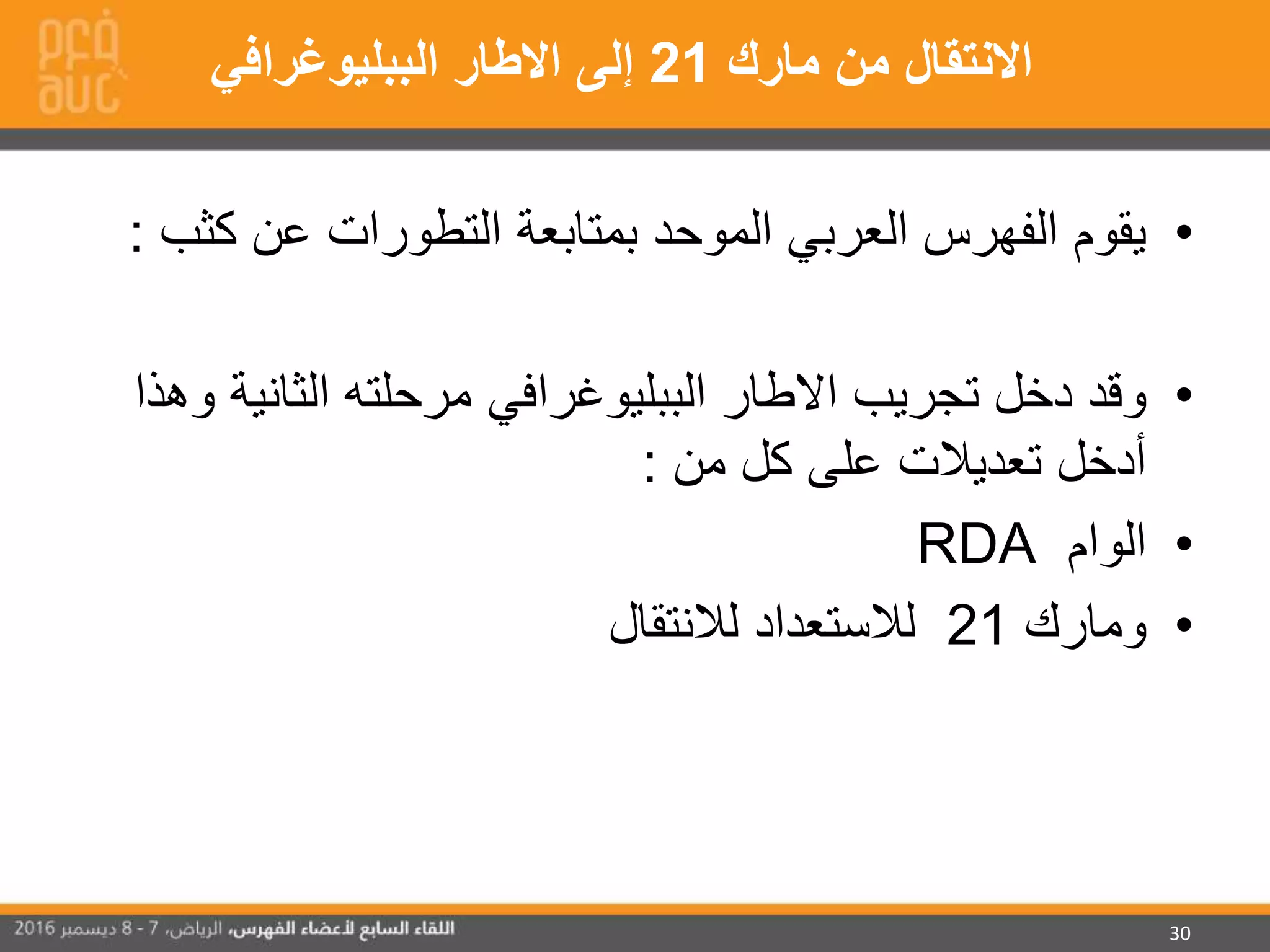 30
•‫ك‬ ‫عن‬ ‫التطورات‬ ‫بمتابعة‬ ‫الموحد‬ ‫العربي‬ ‫الفهرس‬ ‫يقوم‬‫ثب‬:
•‫الثان‬ ‫مرحلته‬ ‫الببليوغرافي‬ ‫االطار‬ ‫تجريب‬ ‫دخل‬ ‫وقد‬‫وهذا‬ ‫ية‬
‫من‬ ‫كل‬ ‫على‬ ‫تعديالت‬ ‫أدخل‬:
•‫الوام‬RDA
•‫ومارك‬21‫لالنتقال‬ ‫لالستعداد‬
‫مارك‬ ‫من‬ ‫االنتقال‬21‫الببليوغرافي‬ ‫االطار‬ ‫إلى‬
 