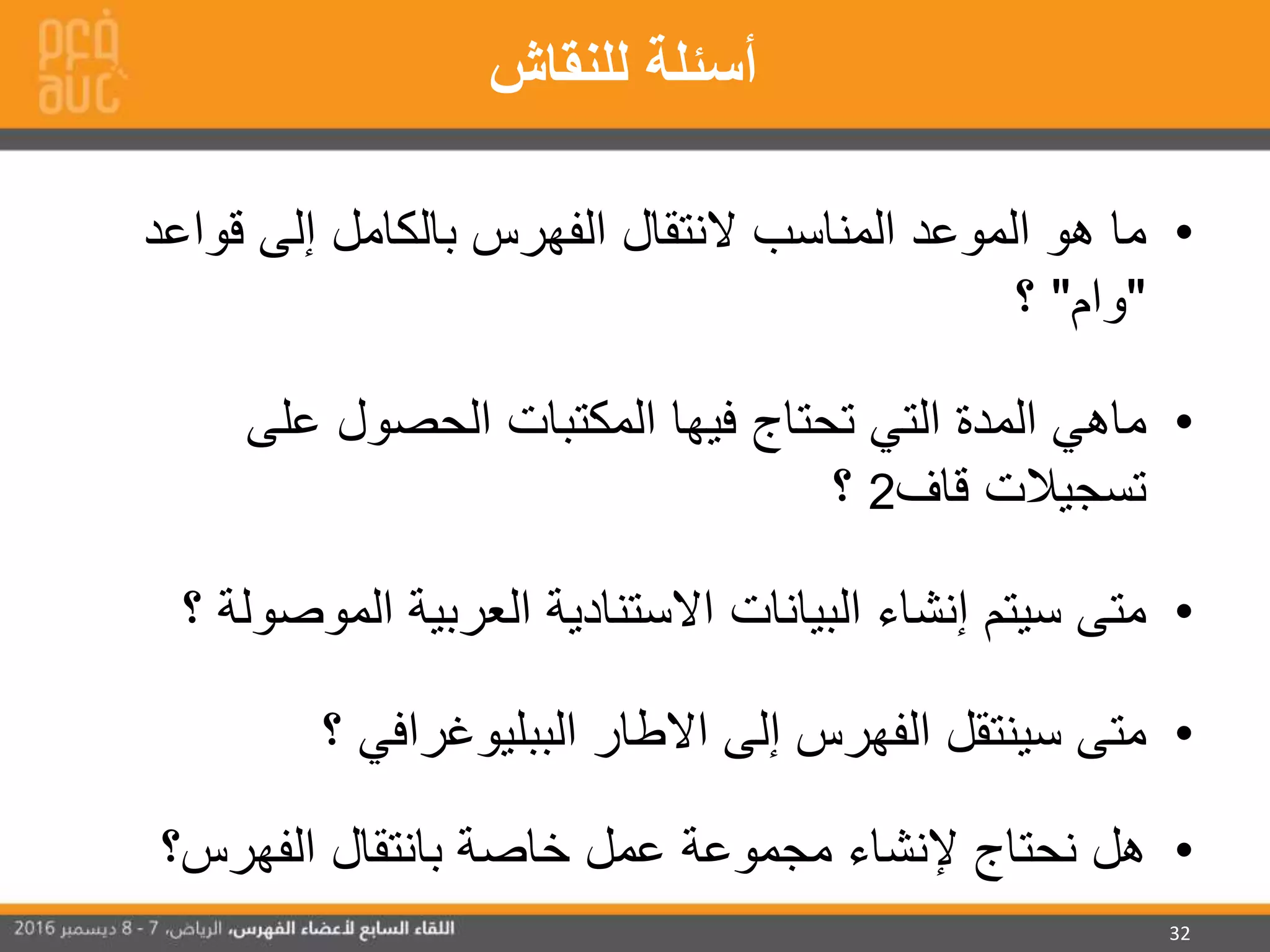 32
•‫النتقال‬ ‫المناسب‬ ‫الموعد‬ ‫هو‬ ‫ما‬‫قوا‬ ‫إلى‬ ‫بالكامل‬ ‫الفهرس‬‫عد‬
"‫وام‬"‫؟‬
•‫التي‬ ‫المدة‬ ‫ماهي‬‫تحتاج‬‫فيها‬‫على‬ ‫الحصول‬ ‫المكتبات‬
‫قاف‬ ‫تسجيالت‬2‫؟‬
•‫البيانات‬ ‫إنشاء‬ ‫سيتم‬ ‫متى‬‫االستنادية‬‫المو‬ ‫العربية‬‫؟‬ ‫صولة‬
•‫إلى‬ ‫الفهرس‬ ‫سينتقل‬ ‫متى‬‫؟‬ ‫الببليوغرافي‬ ‫االطار‬
•‫الفهرس؟‬ ‫بانتقال‬ ‫خاصة‬ ‫عمل‬ ‫مجموعة‬ ‫إلنشاء‬ ‫نحتاج‬ ‫هل‬
‫للنقاش‬ ‫أسئلة‬
 