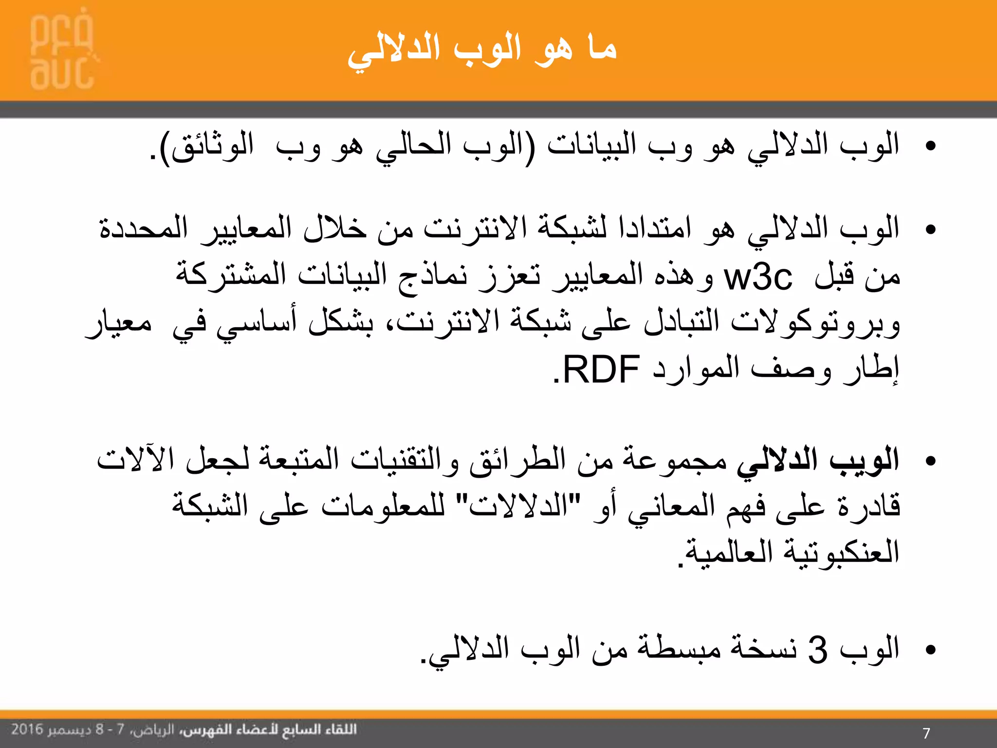 7
•‫البيانات‬ ‫وب‬ ‫هو‬ ‫الداللي‬ ‫الوب‬(‫الوثائق‬ ‫وب‬ ‫هو‬ ‫الحالي‬ ‫الوب‬.)
•‫ال‬ ‫المعايير‬ ‫خالل‬ ‫من‬ ‫االنترنت‬ ‫لشبكة‬ ‫امتدادا‬ ‫هو‬ ‫الداللي‬ ‫الوب‬‫محددة‬
‫قبل‬ ‫من‬w3c‫المشتركة‬ ‫البيانات‬ ‫نماذج‬ ‫تعزز‬ ‫المعايير‬ ‫وهذه‬
‫أساسي‬ ‫بشكل‬ ،‫االنترنت‬ ‫شبكة‬ ‫على‬ ‫التبادل‬ ‫وبروتوكوالت‬‫في‬‫معيار‬
‫الموارد‬ ‫وصف‬ ‫إطار‬RDF.
•‫الداللي‬ ‫الويب‬‫ا‬ ‫لجعل‬ ‫المتبعة‬ ‫والتقنيات‬ ‫الطرائق‬ ‫من‬ ‫مجموعة‬‫آلالت‬
‫أو‬ ‫المعاني‬ ‫فهم‬ ‫على‬ ‫قادرة‬"‫الدالالت‬"‫الشبكة‬ ‫على‬ ‫للمعلومات‬
‫العالمية‬ ‫العنكبوتية‬.
•‫الوب‬3‫الداللي‬ ‫الوب‬ ‫من‬ ‫مبسطة‬ ‫نسخة‬.
‫ما‬‫الداللي‬ ‫الوب‬ ‫هو‬
 