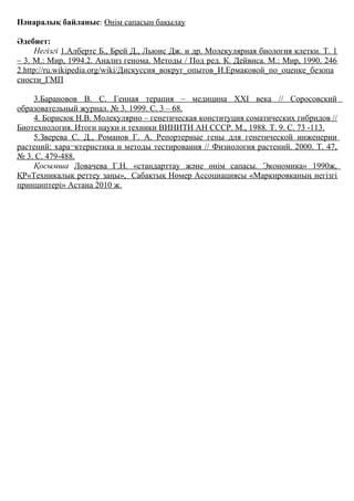 Пәнаралық байланыс: Өнім сапасын бақылау
Әдебиет:
Негізгі 1.Албертс Б., Брей Д., Льюис Дж. и др. Молекулярная биология клетки. Т. 1
– 3. М.: Мир, 1994.2. Анализ генома. Методы / Под ред. К. Дейвиса. М.: Мир, 1990. 246
2.http://ru.wikipedia.org/wiki/Дискуссия_вокруг_опытов_И.Ермаковой_по_оценке_безопа
сности_ГМП
3.Барановов В. С. Генная терапия – медицина XXI века // Соросовский
образовательный журнал. № 3. 1999. С. 3 – 68.
4. Борисюк Н.В. Молекулярно – генетическая конституция соматических гибридов //
Биотехнология. Итоги науки и техники ВИНИТИ АН СССР. М., 1988. Т. 9. С. 73 -113.
5.Зверева С. Д., Романов Г. А. Репортерные гены для генетической инженерии
растений: хара¬ктеристика и методы тестирования // Физиология растений. 2000. Т. 47,
№ 3. С. 479-488.
Қосымша Ловачева Г.Н. «стандарттау және өнім сапасы. Экономика» 1990ж,
ҚР«Техникалық реттеу заңы», Сабақтық Нөмер Ассоциациясы «Маркировканың негізгі
принциптері» Астана 2010 ж.
 