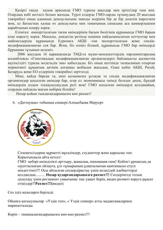 Қазіргі таңда халық арасында ГМО туралы аңыздар мен ертегілер тым көп.
Олардың көбі негізсіз болып жатады. Түрлі елдерде ГМО-ларды тұтынудың 20 жылдық
тәжірибесі оның адамның денсаулығына зиянды әсерінің бір де бір дәлелін көрсеткен
жоқ, ал Батыстың халқы өз денсаулығы мен тамағының сапасына аса қамқорлықпен
қарайтынын ескеру керек.
Елімізге импортталатын тағам өнімдерінің басым бөлігінің құрамында ГМО барын
атап көрсету керек. Мысалы, дәмдегіш ретінде кеңінен пайдаланылатын кетчуптар мен
майонездердің құрамында Еуропаға АҚШ -тан экспортталатын және гендік-
модификацияланған соя бар. Яғни, біз өзіміз білмей, құрамында ГМО бар өнімдерді
бұрыннан тұтынып келеміз.
2006 жылдың 16 қарашасында ТМД-ға мүше-мемлекеттердің парламентаралық
ассамблеясы «Генетикадық модификацияланған организмдерге байланысты қызметтің
қауіпсіздігі туралы модельдік заң» қабылдады. Біз оның негізінде талқыланып отырған
нормативті құқықтық актінің алғашқы жобасын жасадық. Одан кейін АҚШ, Ресей,
Беларусь және ЕО елдерінің тәжірибесі зерттелді.
Міне, қайда барсақ та, нені қолымызға ұстасақ та гендік модификацияланған
организмдер қосылған өнімдер бар, егер ел экономикасы тиімді болсын десек, бұндай
өнімдердің алдын тосқауылдаудың реті жоқ! ГМО қосылған өнімдерді қолданайық,
олардың пайдалы жағын көбірек білейік!
Назар қойып тындағандарынызға көп рахмет!
6. «Даттаушы» тобының спикері:Алпысбаева Меруерт
Сәлеметсіздерме құрметті мұғалімдер, студенттер және қарсылас топ.
Қорытындыла айта кетсет:
ГМО небәрі өнімділікті арттыру, жаңалық, инновация ғана! Кейінгі ұрпақтың да
сауаттылығын ойлауға, ұлт ғұмырының ұзақтылығын қамтамасыз етуге
міндеттіміз!!! Осы айтылған сөздердірастау үшін келесідей әдебиеттерді
қолдандық.......... Назар аударғандарыңызға рахмет!!! Сөздерімізді толық
дәлелдеу үшін регламент уақытынас тыс уақыт беріп, видео роликті көруге рұқсат
етіңіздер?!Рахмет!!!(видео)
Сөз әділ қазыларға беріледі.
Ойынға қатысушылар «Үздік топ», « Үздік спикер» атты мадақтамалармен
марапатталады.
Көріп – тамашалағандарыңызға көп-көп рахмет!!!
 