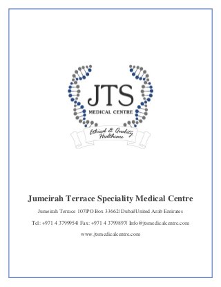 Jumeirah Terrace Speciality Medical Centre
Jumeirah Terrace 107|PO Box 33662| Dubai|United Arab Emirates
Tel: +971 4 3799954| Fax: +971 4 3799897| Info@jtsmedicalcentre.com
www.jtsmedicalcentre.com
 