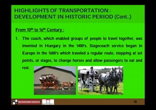 N
NILESHKUMAR HAPALIYA
H
HIGHLIGHTS OF TRANSPORTATION :
DEVELOPMENT IN HISTORIC PERIOD (Cont..)
From 10th to 16th Century :
1. The coach, which enabled groups of people to travel together, was
invented in Hungary in the 1400’s. Stagecoach service began in
Europe in the 1600’s which traveled a regular route, stopping at set
points, or stages, to change horses and allow passengers to eat and
rest.
10
 