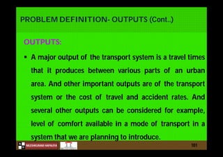 N
NILESHKUMAR HAPALIYA
H
PROBLEM DEFINITION- OUTPUTS (Cont..)
OUTPUTS:
 A major output of the transport system is a travel times
that it produces between various parts of an urban
area. And other important outputs are of the transport
system or the cost of travel and accident rates. And
several other outputs can be considered for example,
level of comfort available in a mode of transport in a
system that we are planning to introduce.
101
 