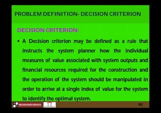 N
NILESHKUMAR HAPALIYA
H
PROBLEM DEFINITION- DECISION CRITERION
DECISION CRITERION:
 A Decision criterion may be defined as a rule that
instructs the system planner how the individual
measures of value associated with system outputs and
financial resources required for the construction and
the operation of the system should be manipulated in
order to arrive at a single index of value for the system
to identify the optimal system.
103
 