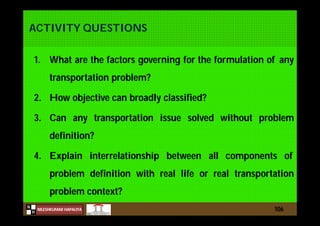 N
NILESHKUMAR HAPALIYA
H
ACTIVITY QUESTIONS
1. What are the factors governing for the formulation of any
transportation problem?
2. How objective can broadly classified?
3. Can any transportation issue solved without problem
definition?
4. Explain interrelationship between all components of
problem definition with real life or real transportation
problem context?
106
 
