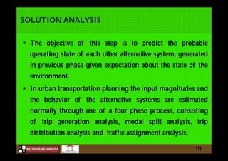 N
NILESHKUMAR HAPALIYA
H
SOLUTION ANALYSIS
 The objective of this step is to predict the probable
operating state of each other alternative system, generated
in previous phase given expectation about the state of the
environment.
 In urban transportation planning the input magnitudes and
the behavior of the alternative systems are estimated
normally through use of a four phase process, consisting
of trip generation analysis, modal spilt analysis, trip
distribution analysis and traffic assignment analysis.
111
 