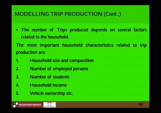 N
NILESHKUMAR HAPALIYA
H
MODELLING TRIP PRODUCTION (Cont..)
 The number of Trips produced depends on several factors
related to the household.
The most important household characteristics related to trip
production are:
1. Household size and composition
2. Number of employed persons
3. Number of students
4. Household income
5. Vehicle ownership etc.
129
 