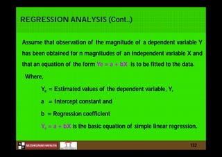 N
NILESHKUMAR HAPALIYA
H
REGRESSION ANALYSIS (Cont..)
Assume that observation of the magnitude of a dependent variable Y
has been obtained for n magnitudes of an independent variable X and
that an equation of the form Ye = a + bX is to be fitted to the data.
Where,
Ye = Estimated values of the dependent variable, Y,
a = Intercept constant and
b = Regression coefficient
Ye = a + bX is the basic equation of simple linear regression.
132
 