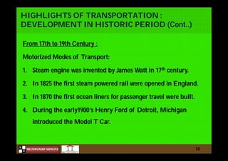 N
NILESHKUMAR HAPALIYA
H
HIGHLIGHTS OF TRANSPORTATION :
DEVELOPMENT IN HISTORIC PERIOD (Cont..)
From 17th to 19th Century :
Motorized Modes of Transport:
1. Steam engine was invented by James Watt in 17th century.
2. In 1825 the first steam powered rail were opened in England.
3. In 1870 the first ocean liners for passenger travel were built.
4. During the early1900’s Henry Ford of Detroit, Michigan
introduced the Model T Car.
14
 