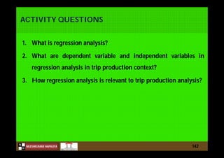 N
NILESHKUMAR HAPALIYA
H
ACTIVITY QUESTIONS
1. What is regression analysis?
2. What are dependent variable and independent variables in
regression analysis in trip production context?
3. How regression analysis is relevant to trip production analysis?
142
 