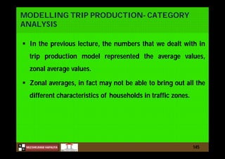 N
NILESHKUMAR HAPALIYA
H
MODELLING TRIP PRODUCTION- CATEGORY
ANALYSIS
 In the previous lecture, the numbers that we dealt with in
trip production model represented the average values,
zonal average values.
 Zonal averages, in fact may not be able to bring out all the
different characteristics of households in traffic zones.
145
 