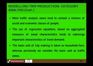 N
NILESHKUMAR HAPALIYA
H
MODELLING TRIP PRODUCTION- CATEGORY
ANALYSIS (Cont..)
 Most traffic analysis zones tend to contain a mixture of
social and economic classes of people.
 The use of regression equations, based on aggregated
measures of zonal characteristics tends to submerge
important characteristics of travel demand.
 The basic unit of trip making is taken as household here,
whereas previously we consider the basic unit as traffic
zones.
147
 