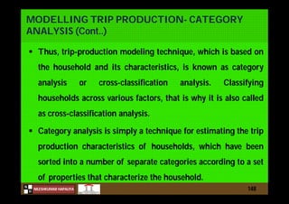 N
NILESHKUMAR HAPALIYA
H
MODELLING TRIP PRODUCTION- CATEGORY
ANALYSIS (Cont..)
 Thus, trip-production modeling technique, which is based on
the household and its characteristics, is known as category
analysis or cross-classification analysis. Classifying
households across various factors, that is why it is also called
as cross-classification analysis.
 Category analysis is simply a technique for estimating the trip
production characteristics of households, which have been
sorted into a number of separate categories according to a set
of properties that characterize the household.
148
 