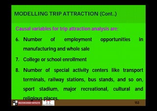 N
NILESHKUMAR HAPALIYA
H
MODELLING TRIP ATTRACTION (Cont..)
Causal variables for trip attraction analysis are;
6. Number of employment opportunities in
manufacturing and whole sale
7. College or school enrollment
8. Number of special activity centers like transport
terminals, railway stations, bus stands, and so on,
sport stadium, major recreational, cultural and
religious places.
153
 