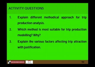 N
NILESHKUMAR HAPALIYA
H
ACTIVITY QUESTIONS
1. Explain different methodical approach for trip
production analysis.
2. Which method is most suitable for trip production
modelling? Why?
3. Explain the various factors affecting trip attraction
with justification.
154
 
