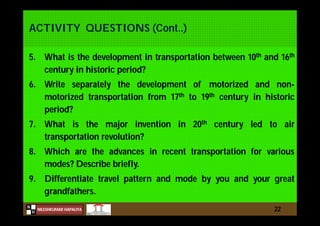 N
NILESHKUMAR HAPALIYA
H
ACTIVITY QUESTIONS (Cont..)
5. What is the development in transportation between 10th and 16th
century in historic period?
6. Write separately the development of motorized and non-
motorized transportation from 17th to 19th century in historic
period?
7. What is the major invention in 20th century led to air
transportation revolution?
8. Which are the advances in recent transportation for various
modes? Describe briefly.
9. Differentiate travel pattern and mode by you and your great
grandfathers.
22
 