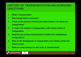 N
NILESHKUMAR HAPALIYA
H
HISTORY OF TRANSPORTATION-BACKGROUND
QUESTIONS
1. What is Transportation?
2. Why transportation is necessary?
3. Which are the problems faced by the human beings in the absence of
transportation?
4. If mode is the medium of transportation, enlist various modes of
transportation.
5. Based on your primary teaching which invention has revolutionized
transportation?
6. What are the developments of transportation in pre-historic period and
historic period
7. What are recent advances in each mode of transportation?
3
 