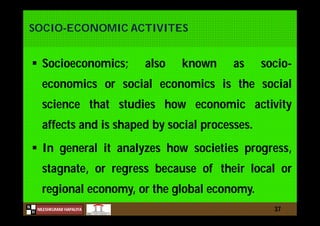 N
NILESHKUMAR HAPALIYA
H
SOCIO-ECONOMIC ACTIVITES
 Socioeconomics; also known as socio-
economics or social economics is the social
science that studies how economic activity
affects and is shaped by social processes.
 In general it analyzes how societies progress,
stagnate, or regress because of their local or
regional economy, or the global economy.
37
 