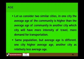 N
NILESHKUMAR HAPALIYA
H
AGE
 Let us consider two similar cities, in one city the
average age of the community is higher than the
average age of community in another city which
city will have more intensity of travel, more
demand for transportation.
 Same population, but average age is different,
one city higher average age, another city as
relatively less average age.
46
 