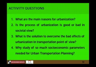 N
NILESHKUMAR HAPALIYA
H
ACTIVITY QUESTIONS
53
1. What are the main reasons for urbanization?
2. Is the process of urbanization is good or bad in
societal view?
3. What is the solution to overcome the bad effects of
urbanization in transportation point of view?
4. Why study of so much socioeconomic parameters
needed for Urban Transportation Planning?
 