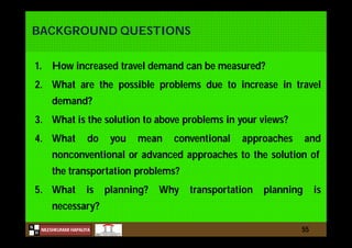 N
NILESHKUMAR HAPALIYA
H
BACKGROUND QUESTIONS
1. How increased travel demand can be measured?
2. What are the possible problems due to increase in travel
demand?
3. What is the solution to above problems in your views?
4. What do you mean conventional approaches and
nonconventional or advanced approaches to the solution of
the transportation problems?
5. What is planning? Why transportation planning is
necessary?
55
 