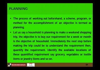 N
NILESHKUMAR HAPALIYA
H
PLANNING
 The process of working out beforehand, a scheme, program, or
method for the accomplishment of an objective is termed as
planning.
 Let us say a household is planning to make a weekend shopping
trip, the objective is to buy our requirement for a week or month
is the objective of household. Immediately the next step before
making the trip could be to understand the requirement then,
quantify the requirement. Identify the available locations of
these quantified requirement say grocery, vegetables or textile
items or jewelry items and so on.
59
 