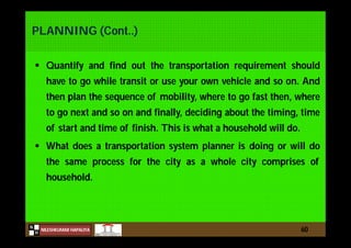 N
NILESHKUMAR HAPALIYA
H
PLANNING (Cont..)
 Quantify and find out the transportation requirement should
have to go while transit or use your own vehicle and so on. And
then plan the sequence of mobility, where to go fast then, where
to go next and so on and finally, deciding about the timing, time
of start and time of finish. This is what a household will do.
 What does a transportation system planner is doing or will do
the same process for the city as a whole city comprises of
household.
60
 
