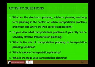 N
NILESHKUMAR HAPALIYA
H
ACTIVITY QUESTIONS
1. What are the short-term planning, midterm planning and long
term planning in the context of urban transportation problems
and issues and where are their specific applications?
2. In your view, what transportations problems of your city can be
solved by effective transportation planning?
3. What is the role of transportation planning in transportation
planning solutions?
4. What is scope of transportation planning?
5. What is the stage wise transportation planning?
64
 