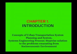 CHAPTER 1.
INTRODUCTION
Concepts of Urban Transportation System
Planning and System,
Systems Engineering Process: Stepwise solution
to the problems emanating from
Socioeconomic Environment
 