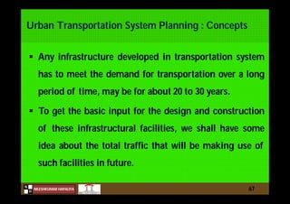 N
NILESHKUMAR HAPALIYA
H
Urban Transportation System Planning : Concepts
 Any infrastructure developed in transportation system
has to meet the demand for transportation over a long
period of time, may be for about 20 to 30 years.
 To get the basic input for the design and construction
of these infrastructural facilities, we shall have some
idea about the total traffic that will be making use of
such facilities in future.
67
 