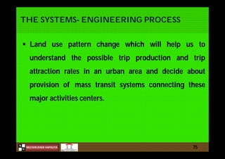 N
NILESHKUMAR HAPALIYA
H
THE SYSTEMS- ENGINEERING PROCESS
 Land use pattern change which will help us to
understand the possible trip production and trip
attraction rates in an urban area and decide about
provision of mass transit systems connecting these
major activities centers.
75
 