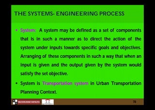 N
NILESHKUMAR HAPALIYA
H
THE SYSTEMS- ENGINEERING PROCESS
 System: A system may be defined as a set of components
that is in such a manner as to direct the action of the
system under inputs towards specific goals and objectives.
Arranging of these components in such a way that when an
input is given and the output given by the system would
satisfy the set objective.
 System is Transportation system in Urban Transportation
Planning Context.
78
 