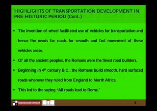 N
NILESHKUMAR HAPALIYA
H
HIGHLIGHTS OF TRANSPORTATION DEVELOPMENT IN
PRE-HISTORIC PERIOD (Cont..)
8
 The invention of wheel facilitated use of vehicles for transportation and
hence the needs for roads for smooth and fast movement of these
vehicles arose.
 Of all the ancient peoples, the Romans were the finest road builders.
 Beginning in 4th century B.C., the Romans build smooth, hard surfaced
roads wherever they ruled from England to North Africa.
 This led to the saying “All roads lead to Rome.”
 