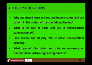 N
NILESHKUMAR HAPALIYA
H
ACTIVITY QUESTIONS
1. Why one should learn existing and future change land use
pattern in the context of transportation planning?
2. What is the role of each land use in transportation
panning context?
3. How science and art play roles in urban transportation
planning?
4. What type of information and data are necessary for
transportation system engineering process?
80
 