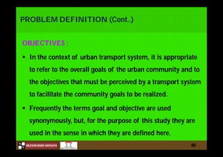 N
NILESHKUMAR HAPALIYA
H
PROBLEM DEFINITION (Cont..)
OBJECTIVES :
 In the context of urban transport system, it is appropriate
to refer to the overall goals of the urban community and to
the objectives that must be perceived by a transport system
to facilitate the community goals to be realized.
 Frequently the terms goal and objective are used
synonymously, but, for the purpose of this study they are
used in the sense in which they are defined here.
88
 