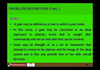 N
NILESHKUMAR HAPALIYA
H
PROBLEM DEFINITION (Cont..)
GOAL:
 A goal may be defined as at end to which a plan tends.
 In this sense, a goal may be conceived as an ideal
expressed in abstract terms that is sought after
continuously and not an end state that can be reached.
 Goals may be thought of as a set of statements that
attempt to convey to the planner and the image of the ideal
system and in this way provide him or her with overall
direction.
89
 