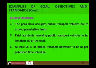 N
NILESHKUMAR HAPALIYA
H
EXAMPLES OF GOAL, OBJECTIVES AND
STANDARDS (Cont..)
Related Standards:
4. The peak hour occupies public transport vehicles not to
exceed permissible limits.
5. Fatal accidents involving public transport vehicles to be
less than 1% of the total.
6. At least 95 % of public transport operation to be as per
published time schedule.
97
 