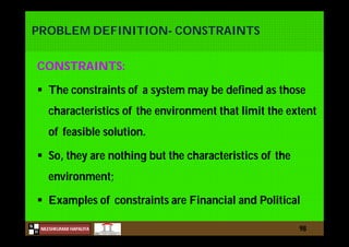 N
NILESHKUMAR HAPALIYA
H
PROBLEM DEFINITION- CONSTRAINTS
CONSTRAINTS:
 The constraints of a system may be defined as those
characteristics of the environment that limit the extent
of feasible solution.
 So, they are nothing but the characteristics of the
environment;
 Examples of constraints are Financial and Political
98
 